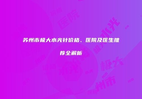苏州市极大水光针价格、医院及医生推荐全解析