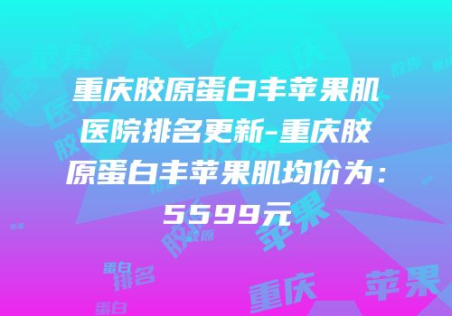 重庆胶原蛋白丰苹果肌医院排名更新-重庆胶原蛋白丰苹果肌均价为：5599元
