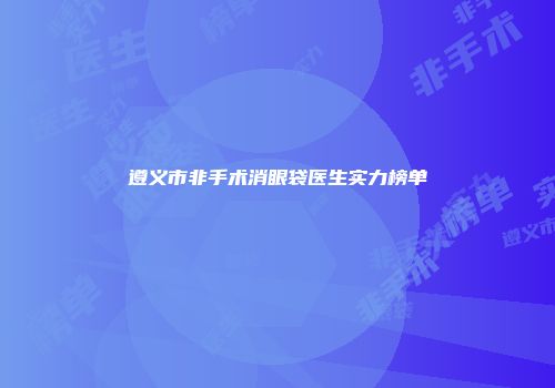 遵义市非手术消眼袋医生实力榜单