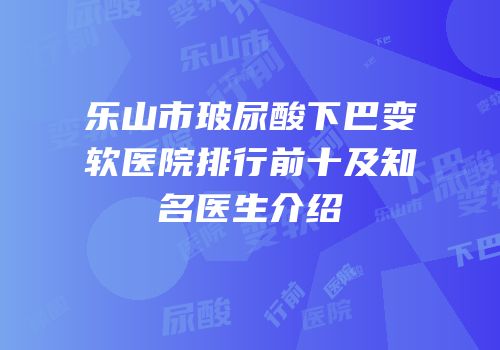乐山市玻尿酸下巴变软医院排行前十及知名医生介绍