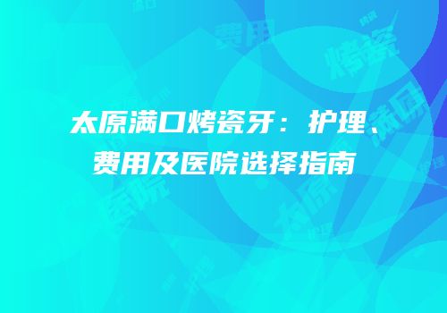 太原满口烤瓷牙：护理、费用及医院选择指南
