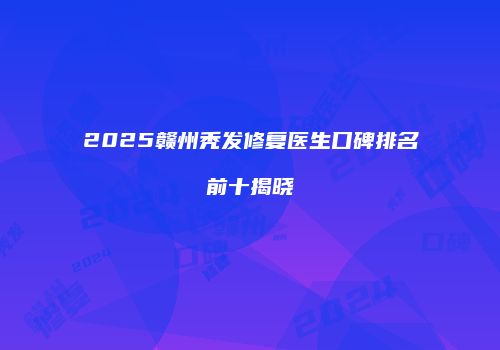 2025赣州秃发修复医生口碑排名前十揭晓