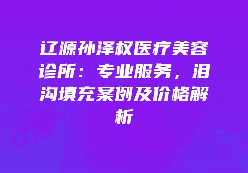 辽源孙泽权医疗美容诊所：专业服务，泪沟填充案例及价格解析