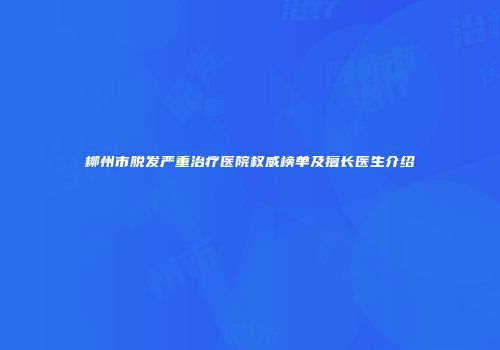 柳州市脱发严重治疗医院权威榜单及擅长医生介绍
