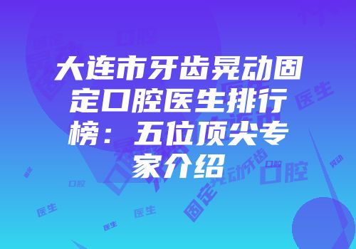 大连市牙齿晃动固定口腔医生排行榜：五位顶尖专家介绍