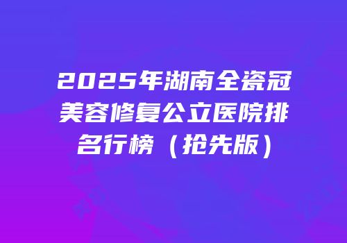 2025年湖南全瓷冠美容修复公立医院排名行榜（抢先版）