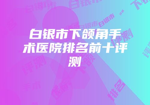 白银市下颌角手术医院排名前十评测