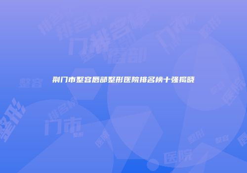 荆门市整容唇部整形医院排名榜十强揭晓