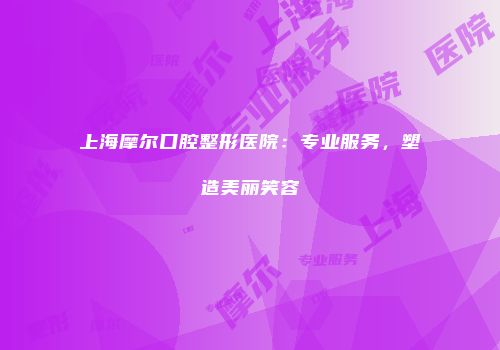 上海摩尔口腔整形医院：专业服务，塑造美丽笑容