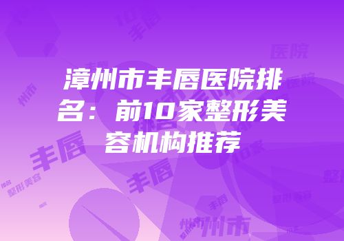 漳州市丰唇医院排名：前10家整形美容机构推荐