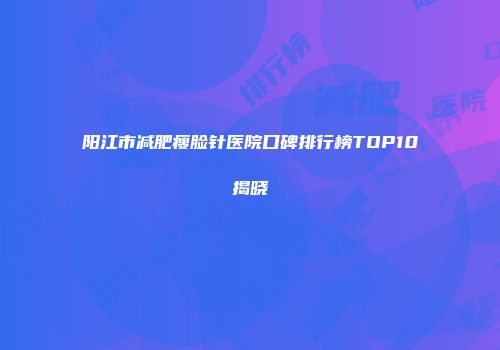 阳江市减肥瘦脸针医院口碑排行榜TOP10揭晓