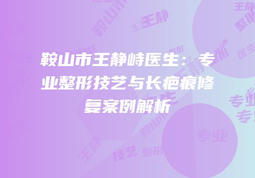 鞍山市王静峙医生：专业整形技艺与长疤痕修复案例解析