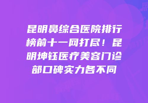 昆明鼻综合医院排行榜前十一网打尽！昆明坤钰医疗美容门诊部口碑实力各不同