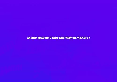 益阳市眼角皱纹祛除整形医院排名及简介