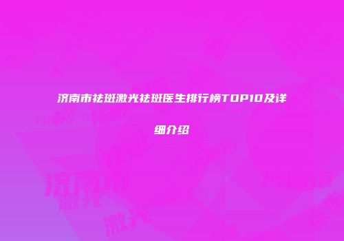 济南市祛斑激光祛斑医生排行榜TOP10及详细介绍
