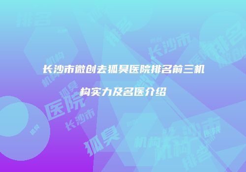 长沙市微创去狐臭医院排名前三机构实力及名医介绍