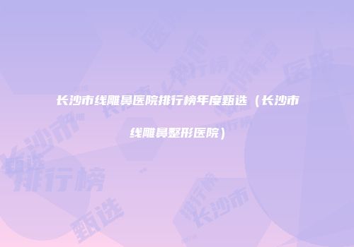 长沙市线雕鼻医院排行榜年度甄选（长沙市线雕鼻整形医院）