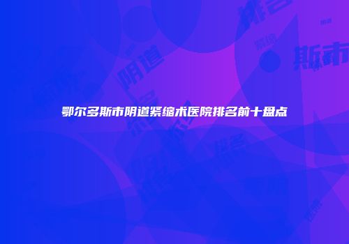 鄂尔多斯市阴道紧缩术医院排名前十盘点