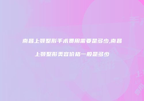 南昌上颚整形手术费用需要是多少,南昌上颚整形美容价格一般是多少