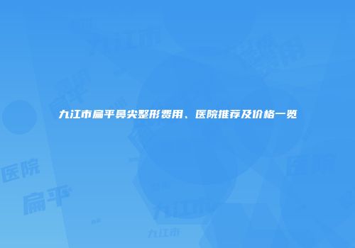 九江市扁平鼻尖整形费用、医院推荐及价格一览