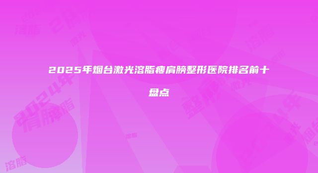 2025年烟台激光溶脂瘦肩膀整形医院排名前十盘点
