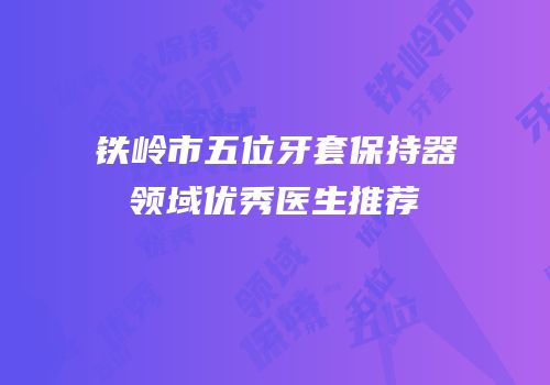 铁岭市五位牙套保持器领域优秀医生推荐