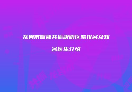 龙岩市臀部共振吸脂医院排名及知名医生介绍