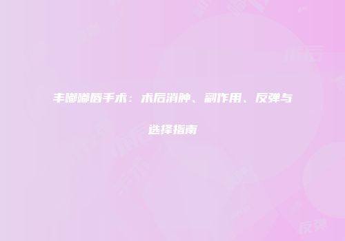 丰嘟嘟唇手术：术后消肿、副作用、反弹与选择指南