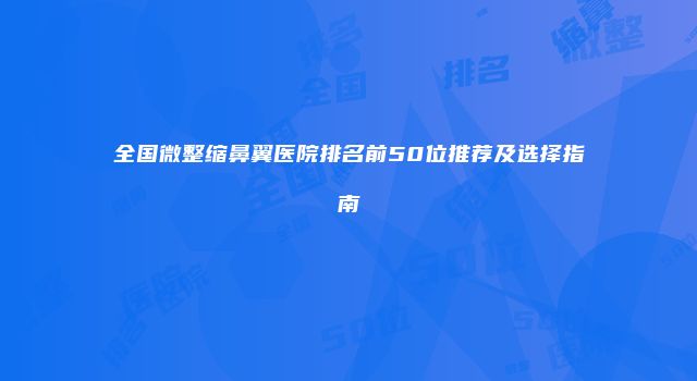 全国微整缩鼻翼医院排名前50位推荐及选择指南