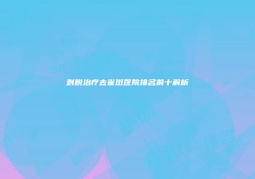 剥脱治疗去雀斑医院排名前十解析