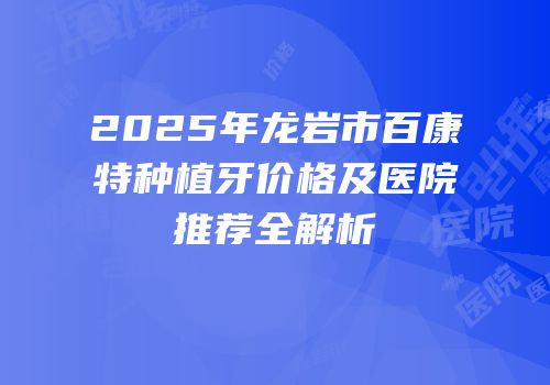 2025年龙岩市百康特种植牙价格及医院推荐全解析