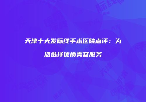天津十大发际线手术医院点评：为您选择优质美容服务