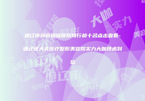 通辽市刮痧拔罐医院排行前十名点击查看-通辽张大夫医疗整形美容院实力大咖技术到位