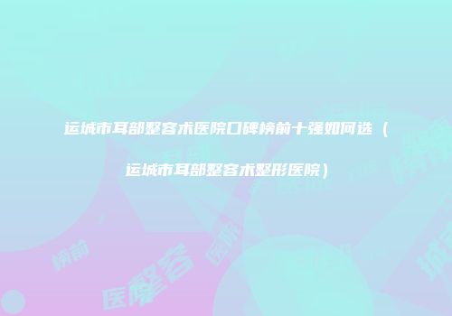 运城市耳部整容术医院口碑榜前十强如何选（运城市耳部整容术整形医院）