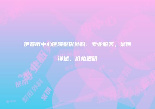 伊春市中心医院整形外科：专业服务，案例详述，价格透明