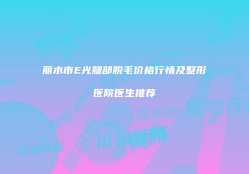丽水市E光腿部脱毛价格行情及整形医院医生推荐