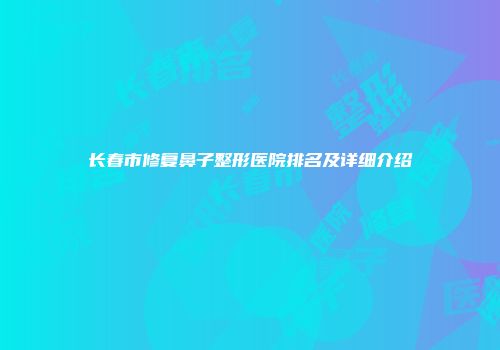长春市修复鼻子整形医院排名及详细介绍