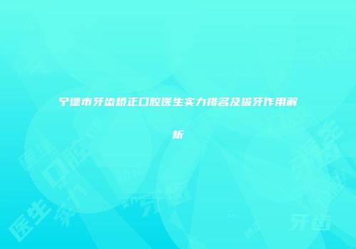 宁德市牙齿矫正口腔医生实力排名及拔牙作用解析