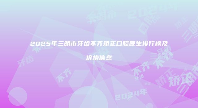 2025年三明市牙齿不齐矫正口腔医生排行榜及价格信息