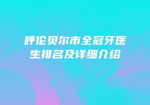 呼伦贝尔市全冠牙医生排名及详细介绍