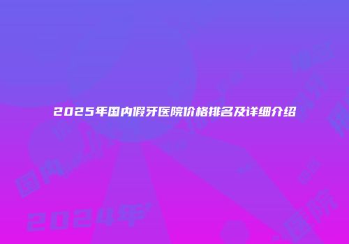 2025年国内假牙医院价格排名及详细介绍