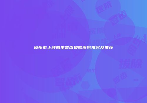 漳州市上颌阻生智齿拔除医院排名及推荐