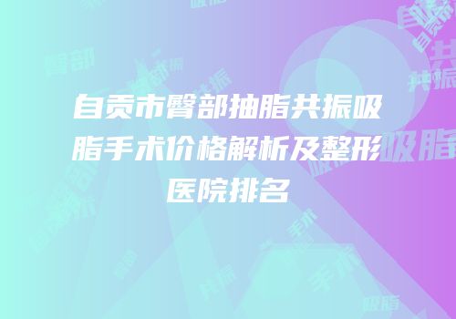 自贡市臀部抽脂共振吸脂手术价格解析及整形医院排名