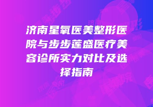 济南星氧医美整形医院与步步莲盛医疗美容诊所实力对比及选择指南