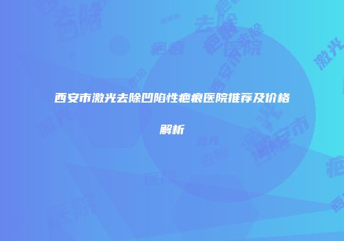 西安市激光去除凹陷性疤痕医院推荐及价格解析