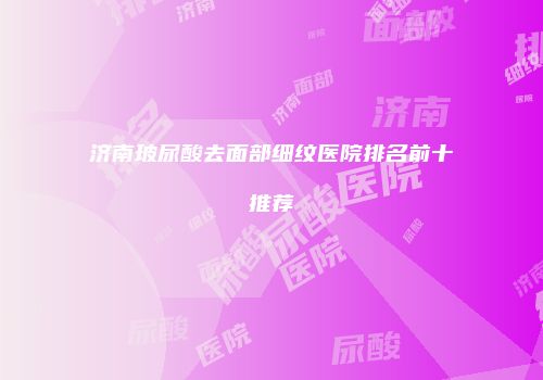 济南玻尿酸去面部细纹医院排名前十推荐