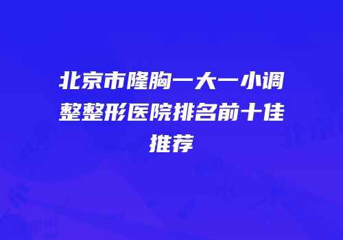 北京市隆胸一大一小调整整形医院排名前十佳推荐
