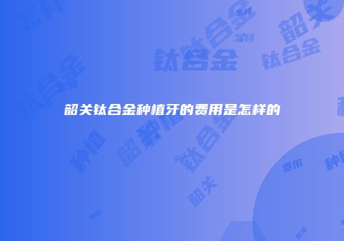 韶关钛合金种植牙的费用是怎样的
