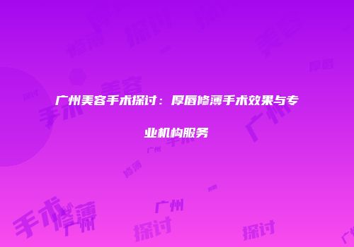 广州美容手术探讨：厚唇修薄手术效果与专业机构服务