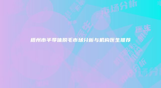 梧州市半导体脱毛市场分析与机构医生推荐